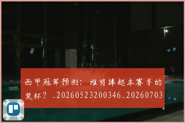 西甲冠军预测:谁将捧起本赛季的奖杯?_20260523200346_20260703181843